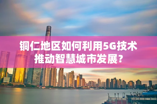 铜仁地区如何利用5G技术推动智慧城市发展？