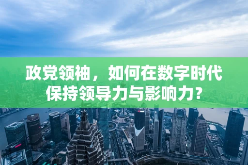 政党领袖，如何在数字时代保持领导力与影响力？