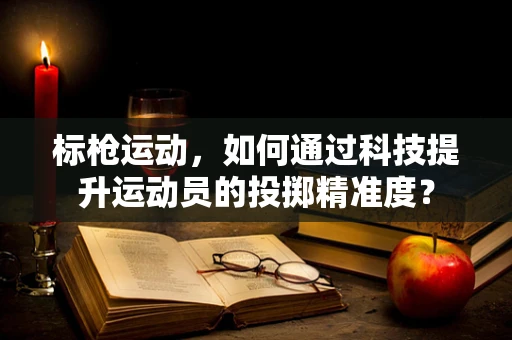 标枪运动，如何通过科技提升运动员的投掷精准度？