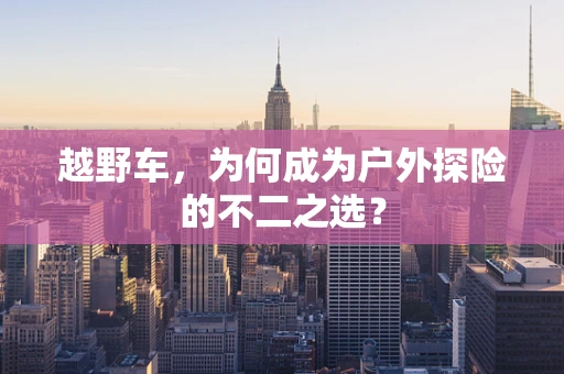 越野车，为何成为户外探险的不二之选？