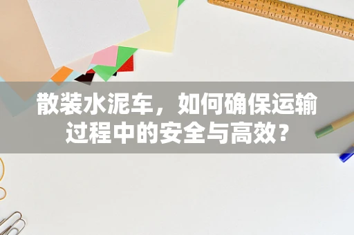 散装水泥车，如何确保运输过程中的安全与高效？