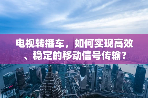 电视转播车，如何实现高效、稳定的移动信号传输？