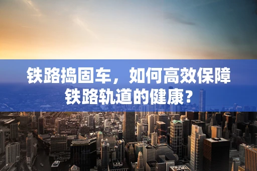 铁路捣固车，如何高效保障铁路轨道的健康？