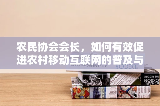 农民协会会长，如何有效促进农村移动互联网的普及与利用？