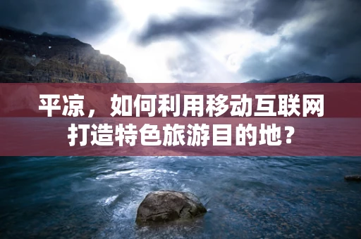 平凉，如何利用移动互联网打造特色旅游目的地？