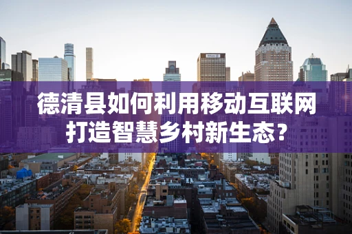 德清县如何利用移动互联网打造智慧乡村新生态？