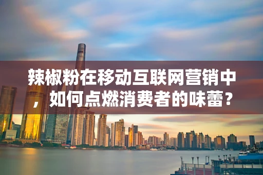 辣椒粉在移动互联网营销中，如何点燃消费者的味蕾？