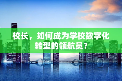 校长，如何成为学校数字化转型的领航员？