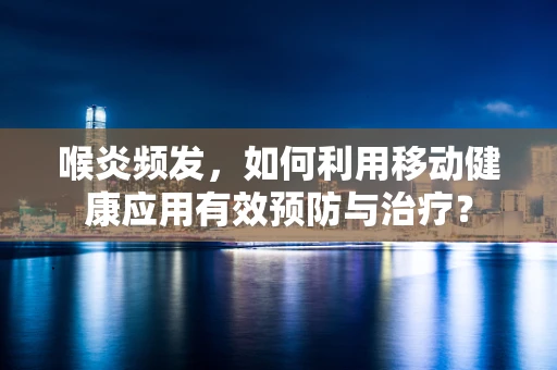 喉炎频发，如何利用移动健康应用有效预防与治疗？