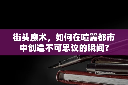 街头魔术，如何在喧嚣都市中创造不可思议的瞬间？