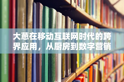 大葱在移动互联网时代的跨界应用，从厨房到数字营销的奇妙之旅？