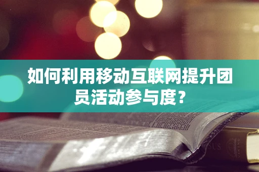 如何利用移动互联网提升团员活动参与度？