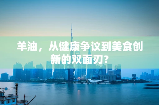 羊油，从健康争议到美食创新的双面刃？