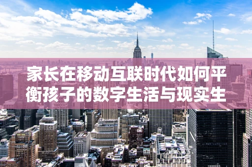 家长在移动互联时代如何平衡孩子的数字生活与现实生活？