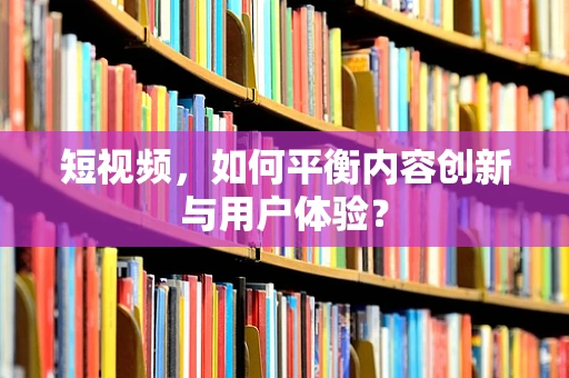 短视频，如何平衡内容创新与用户体验？