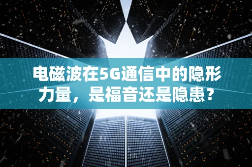 电磁波在5G通信中的隐形力量，是福音还是隐患？