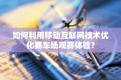 如何利用移动互联网技术优化赛车场观赛体验？