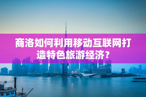 商洛如何利用移动互联网打造特色旅游经济？