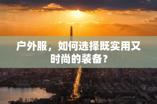 户外服，如何选择既实用又时尚的装备？