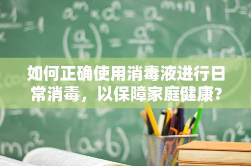 如何正确使用消毒液进行日常消毒，以保障家庭健康？