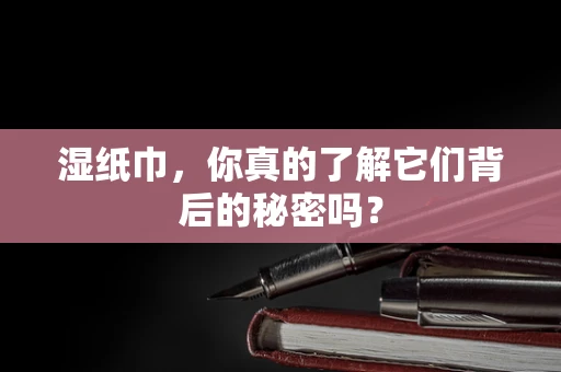 湿纸巾，你真的了解它们背后的秘密吗？