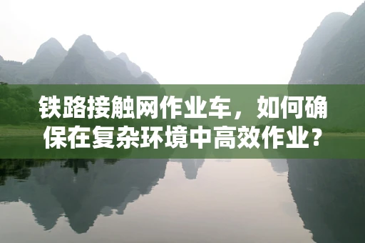 铁路接触网作业车，如何确保在复杂环境中高效作业？