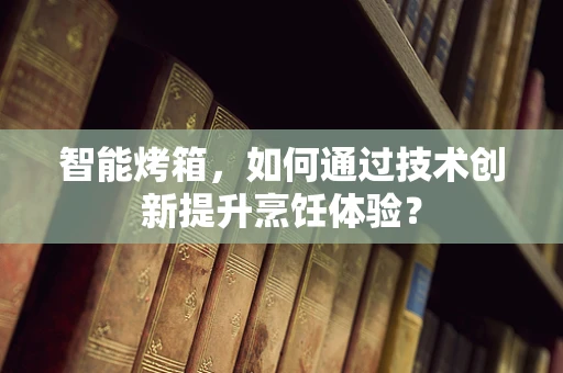 智能烤箱，如何通过技术创新提升烹饪体验？