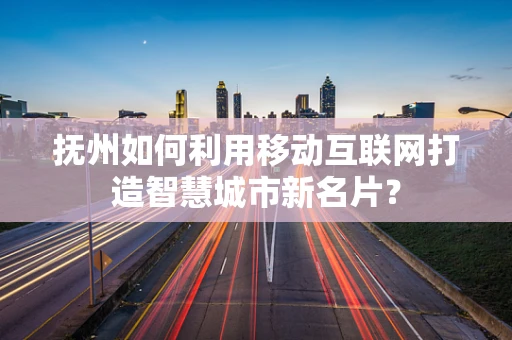 抚州如何利用移动互联网打造智慧城市新名片？