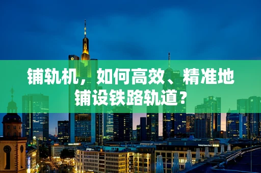 铺轨机，如何高效、精准地铺设铁路轨道？