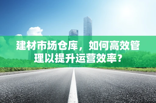 建材市场仓库，如何高效管理以提升运营效率？