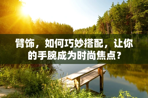 臂饰，如何巧妙搭配，让你的手腕成为时尚焦点？