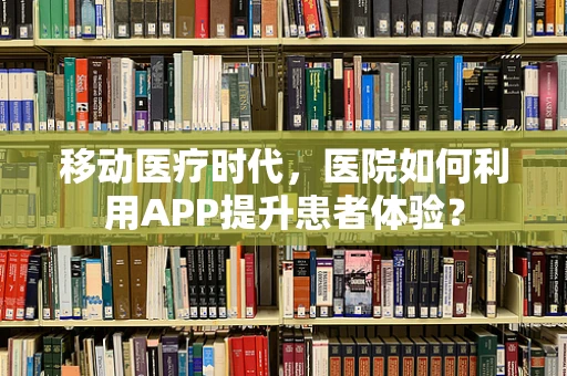 移动医疗时代，医院如何利用APP提升患者体验？