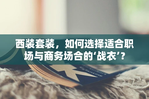 西装套装，如何选择适合职场与商务场合的‘战衣’？