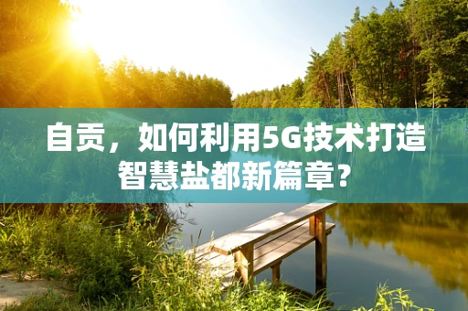 自贡，如何利用5G技术打造智慧盐都新篇章？