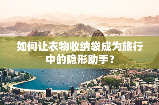 如何让衣物收纳袋成为旅行中的隐形助手？