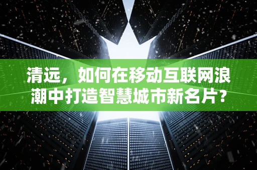 清远，如何在移动互联网浪潮中打造智慧城市新名片？