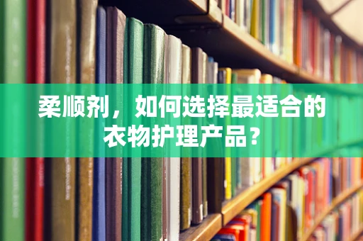 柔顺剂，如何选择最适合的衣物护理产品？