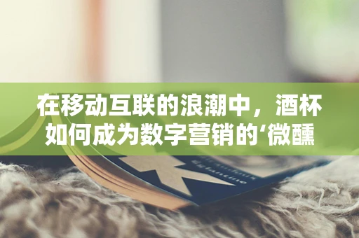 在移动互联的浪潮中，酒杯如何成为数字营销的‘微醺’新宠？