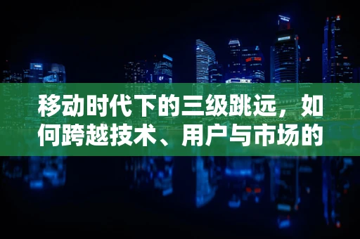 移动时代下的三级跳远，如何跨越技术、用户与市场的鸿沟？