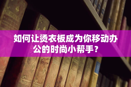 如何让烫衣板成为你移动办公的时尚小帮手？