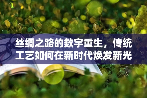 丝绸之路的数字重生，传统工艺如何在新时代焕发新光彩？