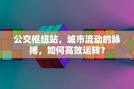 公交枢纽站，城市流动的脉搏，如何高效运转？