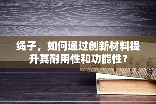 绳子，如何通过创新材料提升其耐用性和功能性？