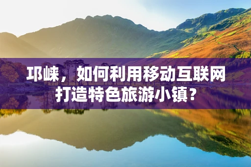 邛崃，如何利用移动互联网打造特色旅游小镇？