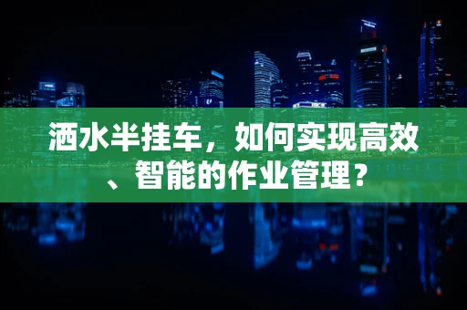 洒水半挂车，如何实现高效、智能的作业管理？