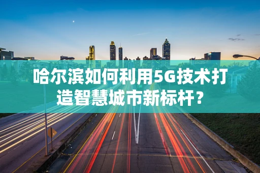 哈尔滨如何利用5G技术打造智慧城市新标杆？