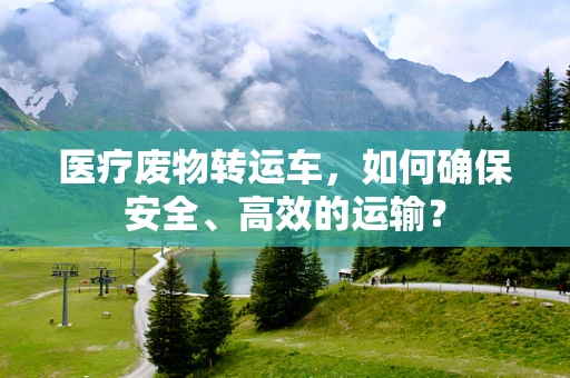 医疗废物转运车，如何确保安全、高效的运输？