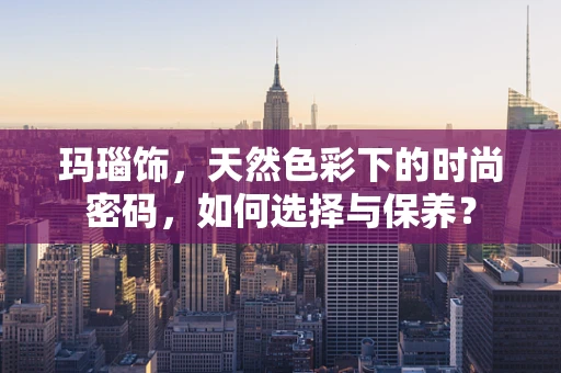 玛瑙饰，天然色彩下的时尚密码，如何选择与保养？