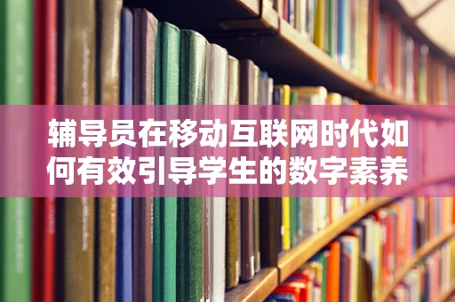 辅导员在移动互联网时代如何有效引导学生的数字素养？