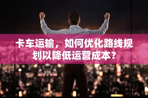 卡车运输，如何优化路线规划以降低运营成本？